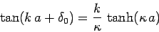 \begin{displaymath}
\tan(k a+ \delta_0) = \frac{k}{\kappa} \tanh( \kappa a)
\end{displaymath}